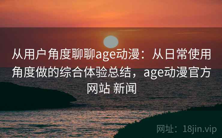 从用户角度聊聊age动漫：从日常使用角度做的综合体验总结，age动漫官方网站 新闻-第1张图片