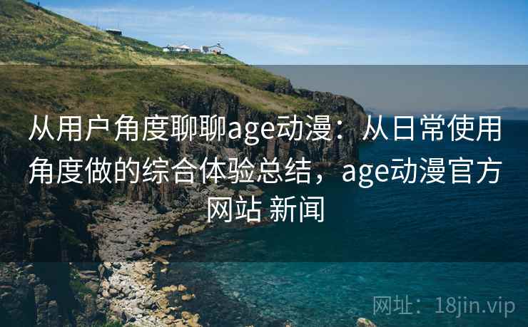 从用户角度聊聊age动漫：从日常使用角度做的综合体验总结，age动漫官方网站 新闻-第2张图片