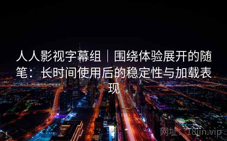 人人影视字幕组｜围绕体验展开的随笔：长时间使用后的稳定性与加载表现-第1张图片