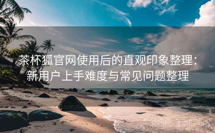茶杯狐官网使用后的直观印象整理:新用户上手难度与常见问题整理-第1张图片 茶杯狐官网使用后的直观印象整理:新用户上手难度与常见问题整理-第1张图片