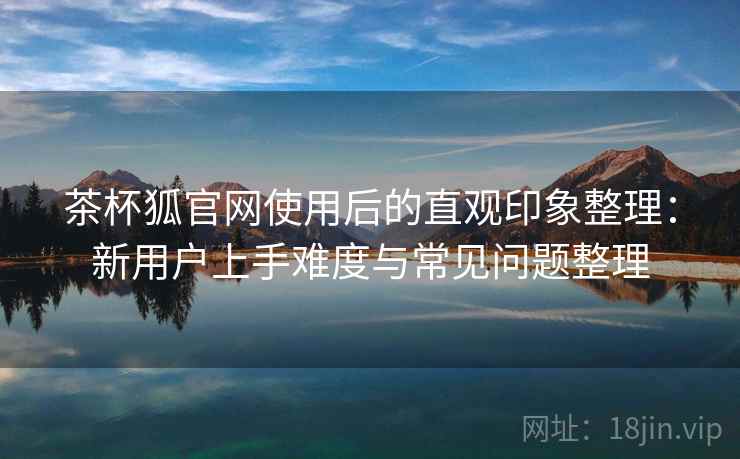 茶杯狐官网使用后的直观印象整理:新用户上手难度与常见问题整理-第2张图片 茶杯狐官网使用后的直观印象整理:新用户上手难度与常见问题整理-第2张图片