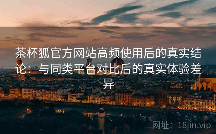 茶杯狐官方网站高频使用后的真实结论：与同类平台对比后的真实体验差异-第2张图片