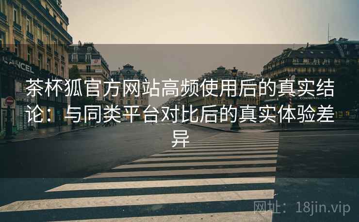 茶杯狐官方网站高频使用后的真实结论：与同类平台对比后的真实体验差异-第1张图片
