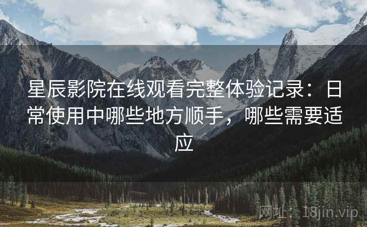 星辰影院在线观看完整体验记录：日常使用中哪些地方顺手，哪些需要适应-第1张图片