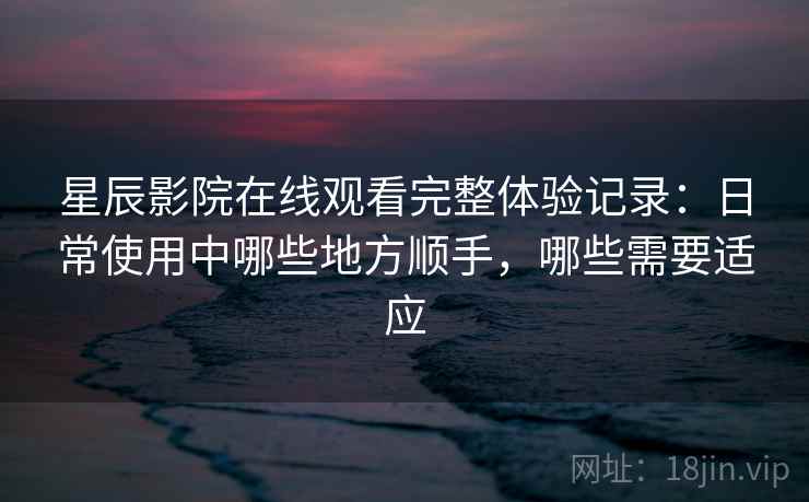 星辰影院在线观看完整体验记录：日常使用中哪些地方顺手，哪些需要适应-第2张图片