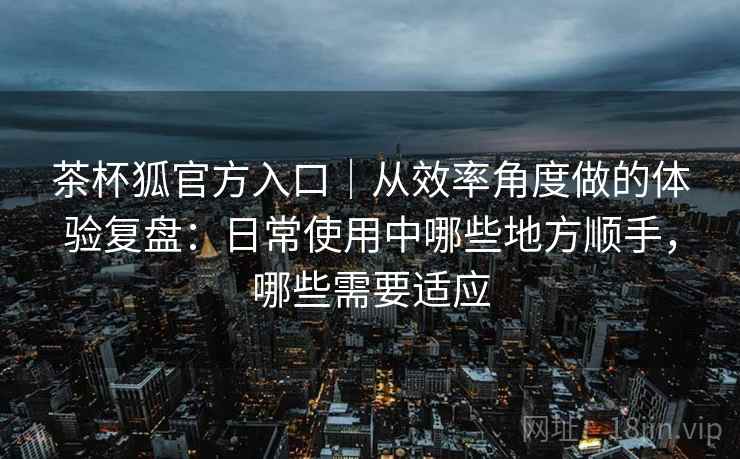 茶杯狐官方入口｜从效率角度做的体验复盘：日常使用中哪些地方顺手，哪些需要适应-第2张图片