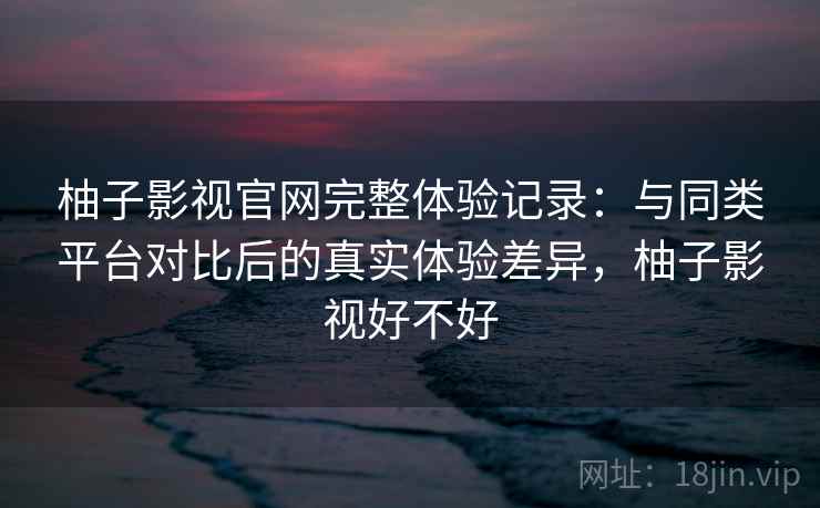柚子影视官网完整体验记录：与同类平台对比后的真实体验差异，柚子影视好不好-第1张图片