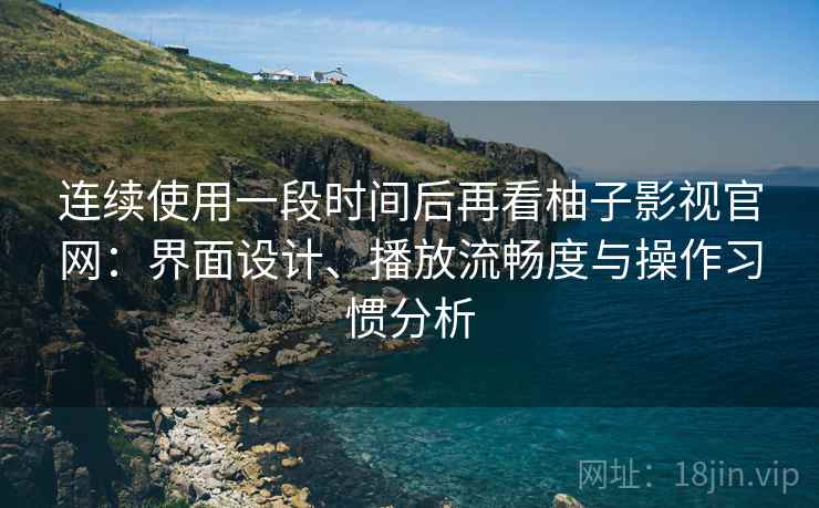 连续使用一段时间后再看柚子影视官网：界面设计、播放流畅度与操作习惯分析-第1张图片