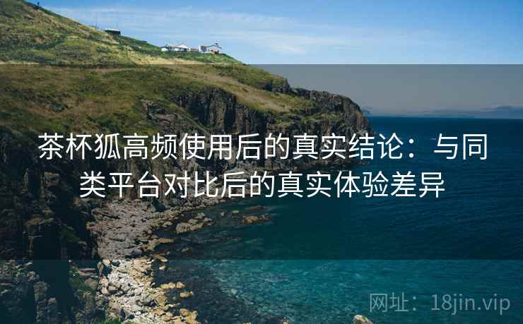 茶杯狐高频使用后的真实结论：与同类平台对比后的真实体验差异-第1张图片