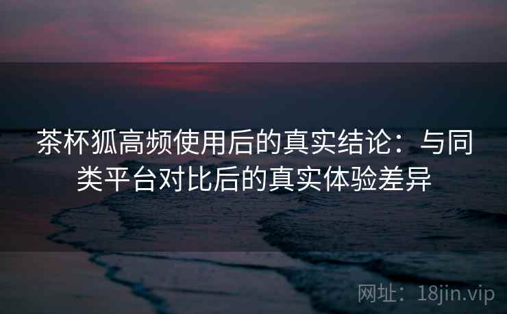 茶杯狐高频使用后的真实结论：与同类平台对比后的真实体验差异-第2张图片