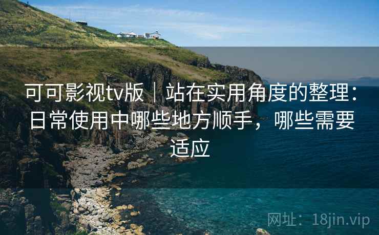 可可影视tv版｜站在实用角度的整理：日常使用中哪些地方顺手，哪些需要适应-第1张图片